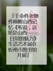 千余件老物件唤醒山西记忆《听说，这里是山西——日常的魅力》生活艺术展在忻州市图书馆开展