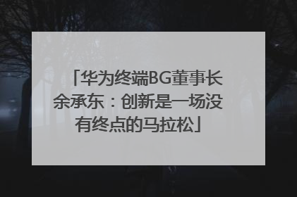 华为终端BG董事长余承东：创新是一场没有终点的马拉松