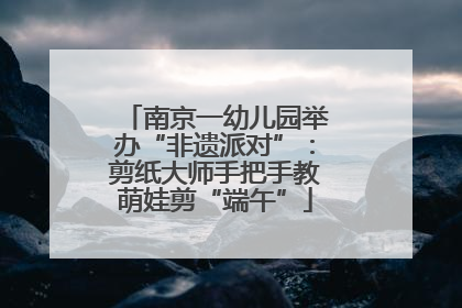 南京一幼儿园举办“非遗派对”：剪纸大师手把手教萌娃剪“端午”