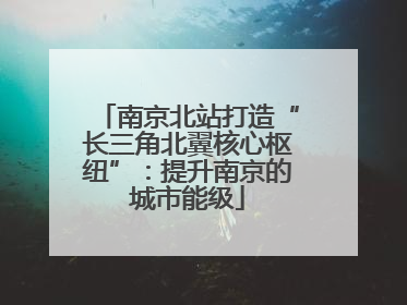 南京北站打造“长三角北翼核心枢纽”：提升南京的城市能级