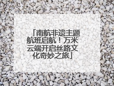 南航非遗主题航班启航！万米云端开启丝路文化奇妙之旅