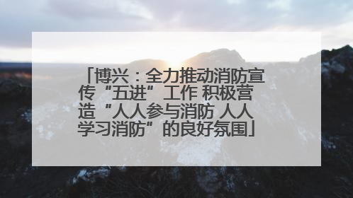 博兴：全力推动消防宣传“五进”工作 积极营造“人人参与消防 人人学习消防”的良好氛围