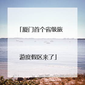 厦门首个省级旅游度假区来了