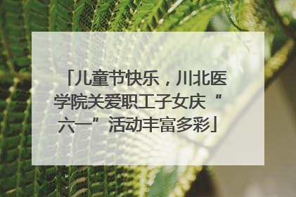 儿童节快乐，川北医学院关爱职工子女庆“六一”活动丰富多彩