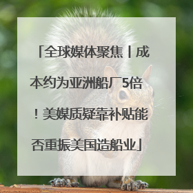 全球媒体聚焦丨成本约为亚洲船厂5倍！美媒质疑靠补贴能否重振美国造船业