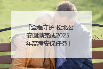 全程守护 松北公安圆满完成2025年高考安保任务