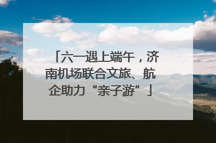 六一遇上端午，济南机场联合文旅、航企助力“亲子游”
