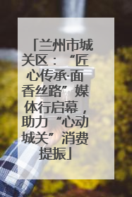 兰州市城关区：“匠心传承·面香丝路”媒体行启幕，助力“心动城关”消费提振