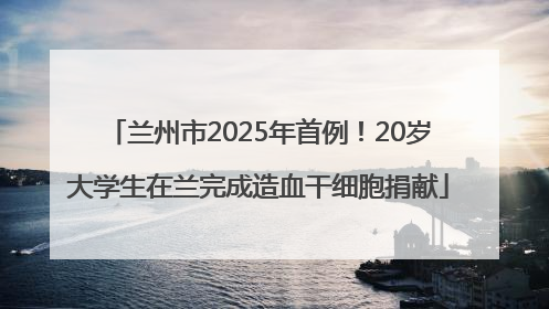 兰州市2025年首例！20岁大学生在兰完成造血干细胞捐献
