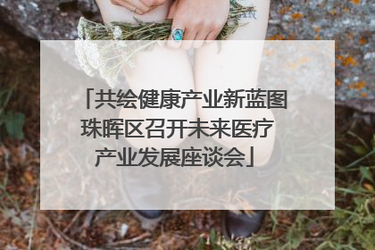 共绘健康产业新蓝图 珠晖区召开未来医疗产业发展座谈会