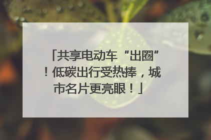 共享电动车“出圈”！低碳出行受热捧，城市名片更亮眼！