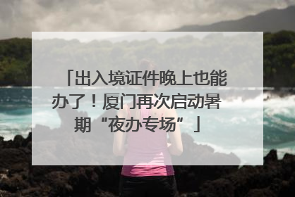 出入境证件晚上也能办了！厦门再次启动暑期“夜办专场”