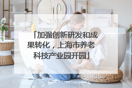 加强创新研发和成果转化，上海市养老科技产业园开园