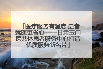 医疗服务有温度 患者就医更省心——甘肃玉门医共体患者服务中心打造优质服务新名片