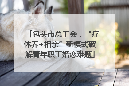 包头市总工会：“疗休养+相亲”新模式破解青年职工婚恋难题