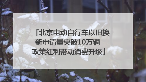 北京电动自行车以旧换新申请量突破10万辆 政策红利带动消费升级