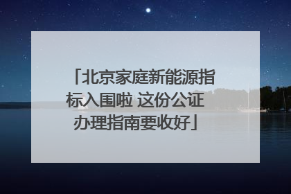 北京家庭新能源指标入围啦 这份公证办理指南要收好