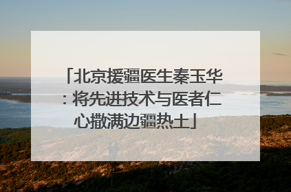 北京援疆医生秦玉华：将先进技术与医者仁心撒满边疆热土