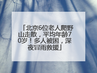 北京6位老人爬野山走散，平均年龄70岁！多人被困，深夜冒雨救援