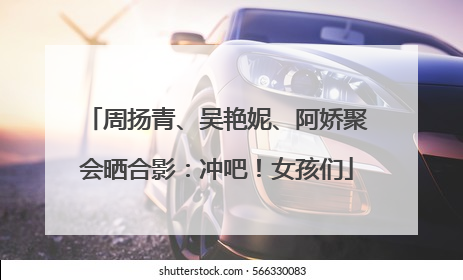 周扬青、吴艳妮、阿娇聚会晒合影：冲吧！女孩们
