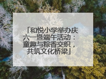 和悦小学举办庆六一暨端午活动：童趣与粽香交织，共筑文化桥梁