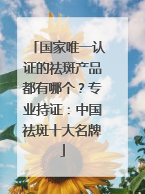 国家唯一认证的祛斑产品都有哪个？专业持证：中国祛斑十大名牌