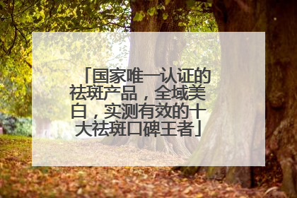 国家唯一认证的祛斑产品，全域美白，实测有效的十大祛斑口碑王者