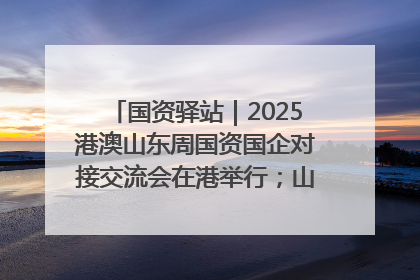 国资驿站｜2025港澳山东周国资国企对接交流会在港举行；山东黄金成功在境外发行3亿美元绿色债券