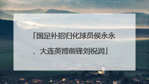 国足补招归化球员侯永永、大连英博前锋刘祝润