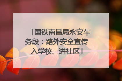 国铁南昌局永安车务段：路外安全宣传入学校、进社区
