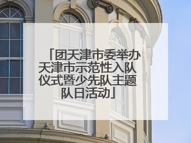 团天津市委举办天津市示范性入队仪式暨少先队主题队日活动