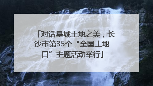 对话星城土地之美，长沙市第35个“全国土地日”主题活动举行