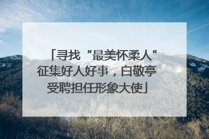 寻找“最美怀柔人”征集好人好事，白敬亭受聘担任形象大使