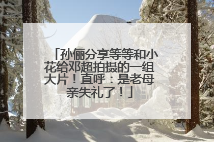 孙俪分享等等和小花给邓超拍摄的一组大片！直呼：是老母亲失礼了！