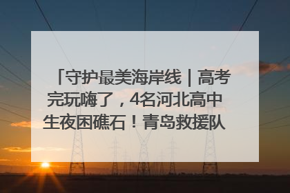 守护最美海岸线｜高考完玩嗨了，4名河北高中生夜困礁石！青岛救援队火速出动救上岸