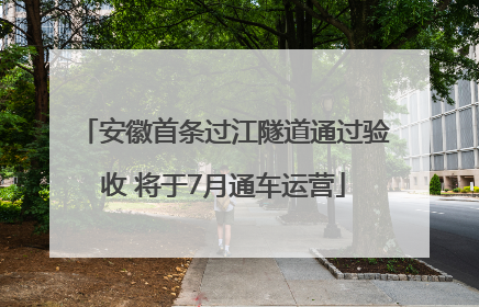 安徽首条过江隧道通过验收 将于7月通车运营