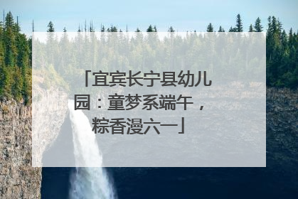 宜宾长宁县幼儿园：童梦系端午，粽香漫六一