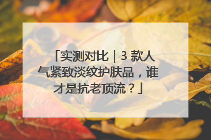 实测对比｜3 款人气紧致淡纹护肤品，谁才是抗老顶流？