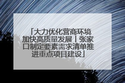 大力优化营商环境 加快高质量发展丨张家口制定要素需求清单推进重点项目建设