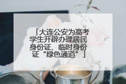 大连公安为高考学生开辟办理居民身份证、临时身份证“绿色通道”