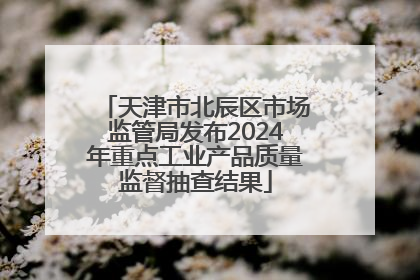 天津市北辰区市场监管局发布2024年重点工业产品质量监督抽查结果