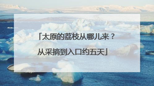 太原的荔枝从哪儿来？从采摘到入口约五天
