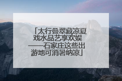 太行叠翠藏凉夏 戏水品艺享欢娱——石家庄这些出游地可消暑纳凉