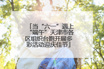 当“六一”遇上“端午”天津市各区组织台胞开展多彩活动迎庆佳节