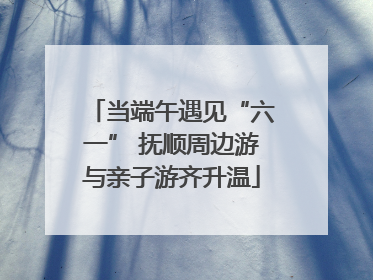 当端午遇见“六一” 抚顺周边游与亲子游齐升温