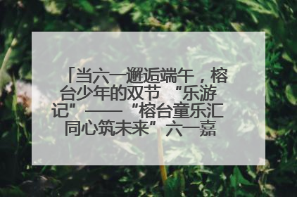 当六一邂逅端午，榕台少年的双节 “乐游记”——“榕台童乐汇 同心筑未来”六一嘉年华活动顺利举行