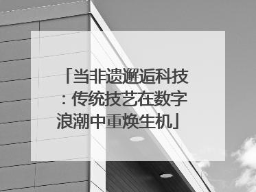 当非遗邂逅科技：传统技艺在数字浪潮中重焕生机