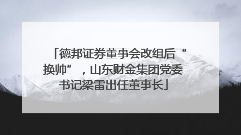 德邦证券董事会改组后“换帅”，山东财金集团党委书记梁雷出任董事长
