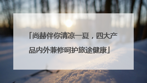 尚赫伴你清凉一夏，四大产品内外兼修呵护旅途健康