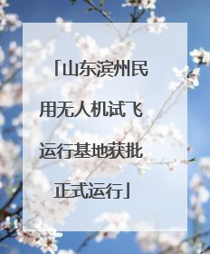 山东滨州民用无人机试飞运行基地获批正式运行